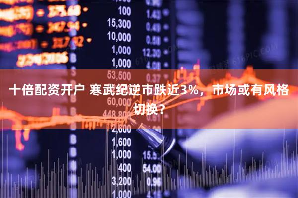 十倍配资开户 寒武纪逆市跌近3%，市场或有风格切换？