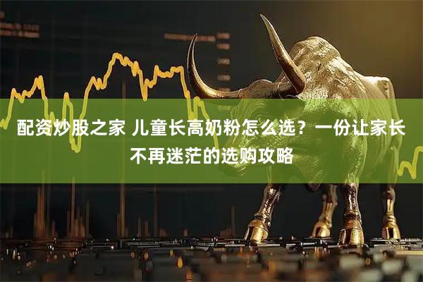 配资炒股之家 儿童长高奶粉怎么选？一份让家长不再迷茫的选购攻略