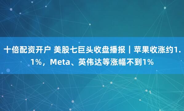 十倍配资开户 美股七巨头收盘播报｜苹果收涨约1.1%，Meta、英伟达等涨幅不到1%