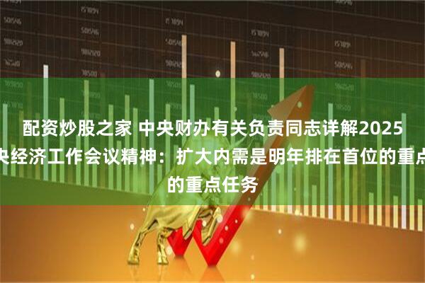 配资炒股之家 中央财办有关负责同志详解2025年中央经济工作会议精神：扩大内需是明年排在首位的重点任务