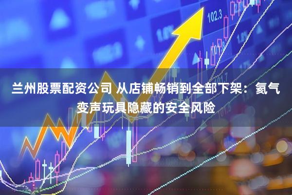 兰州股票配资公司 从店铺畅销到全部下架：氦气变声玩具隐藏的安全风险