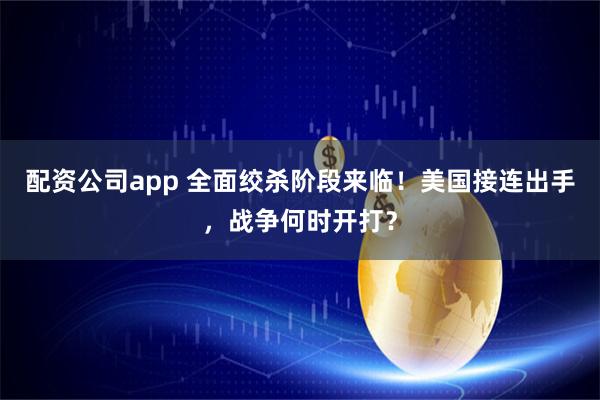 配资公司app 全面绞杀阶段来临！美国接连出手，战争何时开打？