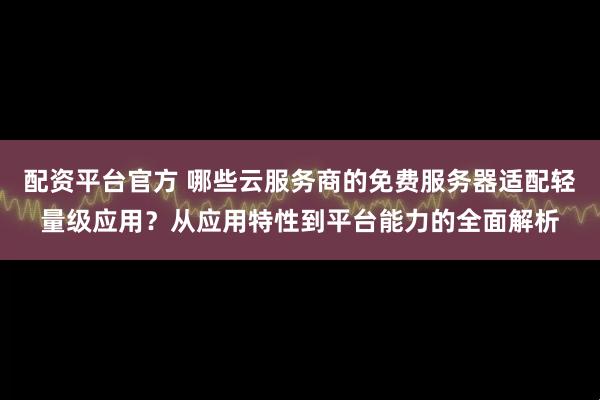 配资平台官方 哪些云服务商的免费服务器适配轻量级应用？从应用特性到平台能力的全面解析