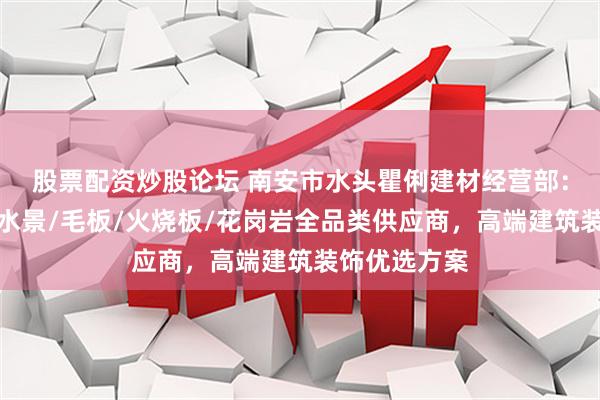 股票配资炒股论坛 南安市水头瞿俐建材经营部：黑金沙异形水景/毛板/火烧板/花岗岩全品类供应商，高端建筑装饰优选方案