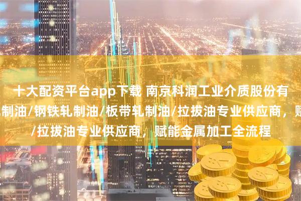 十大配资平台app下载 南京科润工业介质股份有限公司：冷轧油/轧制油/钢铁轧制油/板带轧制油/拉拔油专业供应商，赋能金属加工全流程
