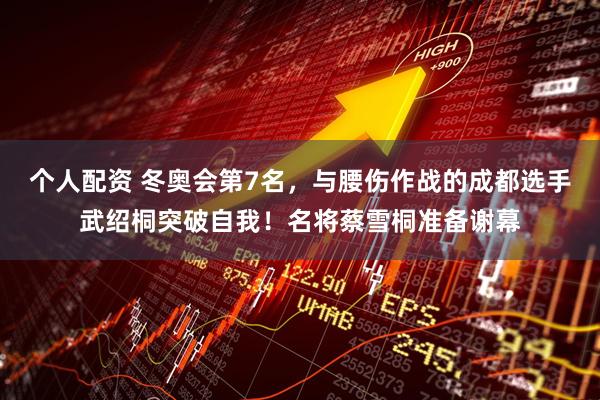 个人配资 冬奥会第7名，与腰伤作战的成都选手武绍桐突破自我！名将蔡雪桐准备谢幕