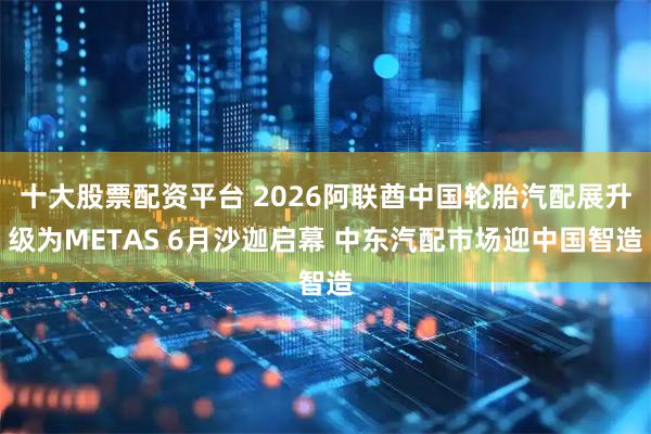 十大股票配资平台 2026阿联酋中国轮胎汽配展升级为METAS 6月沙迦启幕 中东汽配市场迎中国智造