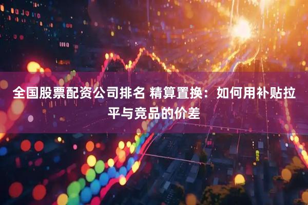全国股票配资公司排名 精算置换：如何用补贴拉平与竞品的价差