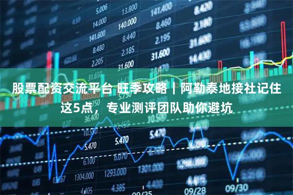 股票配资交流平台 旺季攻略｜阿勒泰地接社记住这5点，专业测评团队助你避坑