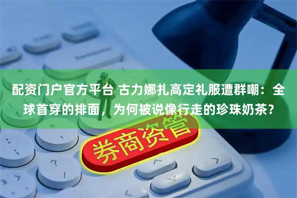 配资门户官方平台 古力娜扎高定礼服遭群嘲：全球首穿的排面，为何被说像行走的珍珠奶茶？