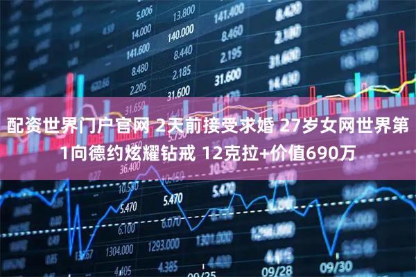 配资世界门户官网 2天前接受求婚 27岁女网世界第1向德约炫耀钻戒 12克拉+价值690万