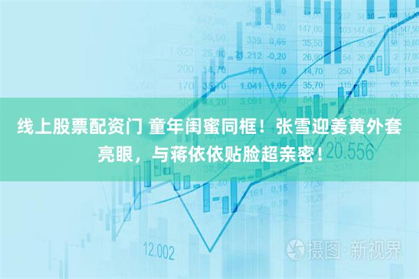 线上股票配资门 童年闺蜜同框！张雪迎姜黄外套亮眼，与蒋依依贴脸超亲密！