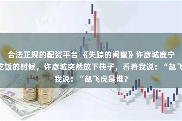 合法正规的配资平台 《失踪的闺蜜》许彦城鹿宁沈知意 吃饭的时候，许彦城突然放下筷子，看着我说：“赵飞虎是谁？