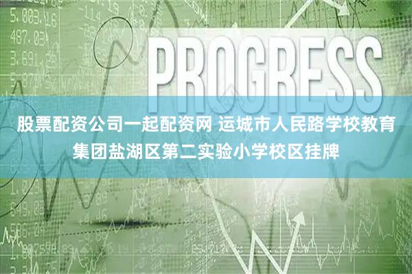 股票配资公司一起配资网 运城市人民路学校教育集团盐湖区第二实验小学校区挂牌