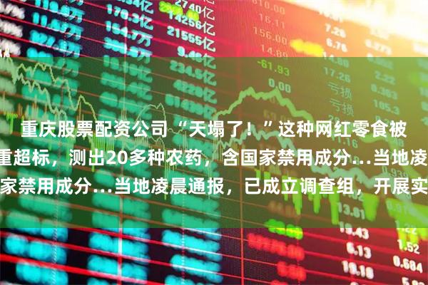 重庆股票配资公司 “天塌了！”这种网红零食被曝一类致癌物“镉”严重超标，测出20多种农药，含国家禁用成分…当地凌晨通报，已成立调查组，开展实地核查