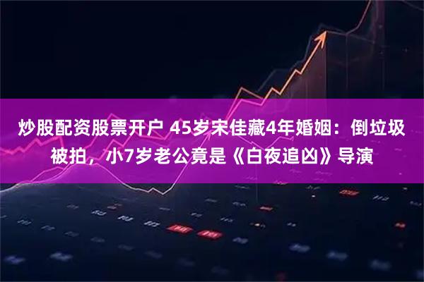 炒股配资股票开户 45岁宋佳藏4年婚姻：倒垃圾被拍，小7岁老公竟是《白夜追凶》导演
