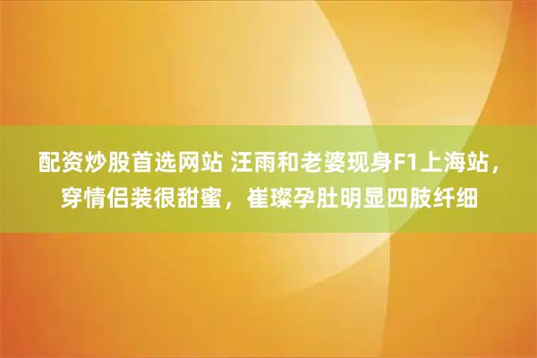 配资炒股首选网站 汪雨和老婆现身F1上海站，穿情侣装很甜蜜，崔璨孕肚明显四肢纤细