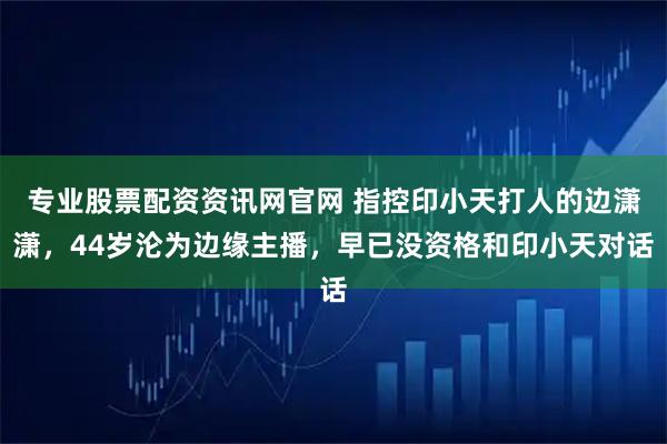 专业股票配资资讯网官网 指控印小天打人的边潇潇，44岁沦为边缘主播，早已没资格和印小天对话