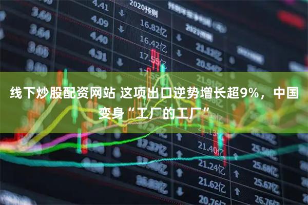 线下炒股配资网站 这项出口逆势增长超9%，中国变身“工厂的工厂”