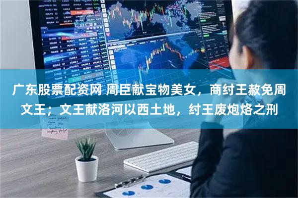广东股票配资网 周臣献宝物美女，商纣王赦免周文王；文王献洛河以西土地，纣王废炮烙之刑