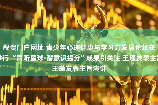 配资门户网址 青少年心理健康与学习力发展论坛在上海举行 “青听星球·潜意识提分”成果引关注 王瑾发表主旨演讲