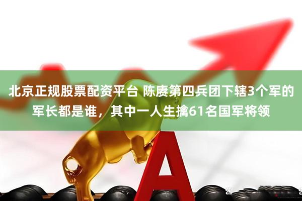 北京正规股票配资平台 陈赓第四兵团下辖3个军的军长都是谁，其中一人生擒61名国军将领