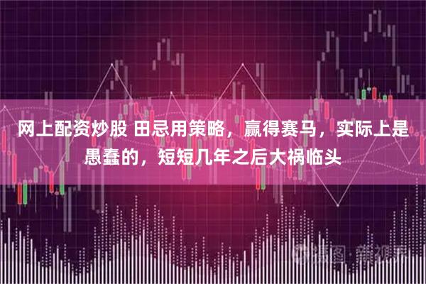 网上配资炒股 田忌用策略，赢得赛马，实际上是愚蠢的，短短几年之后大祸临头