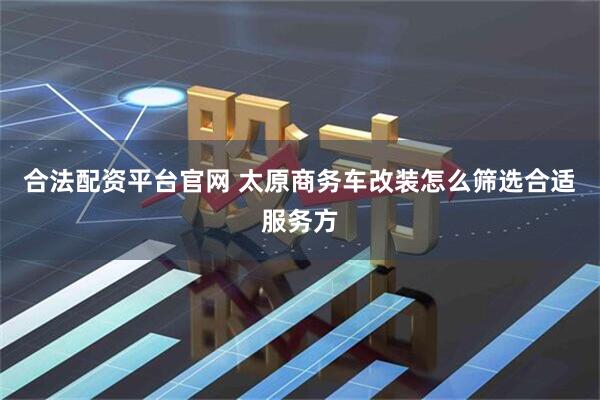 合法配资平台官网 太原商务车改装怎么筛选合适服务方