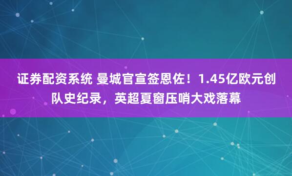 证券配资系统 曼城官宣签恩佐！1.45亿欧元创队史纪录，英超夏窗压哨大戏落幕
