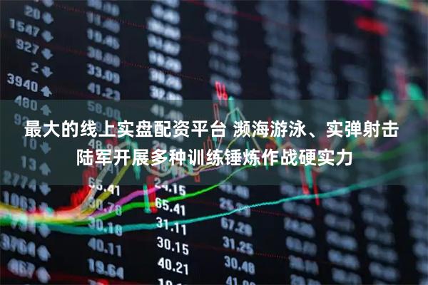 最大的线上实盘配资平台 濒海游泳、实弹射击 陆军开展多种训练锤炼作战硬实力